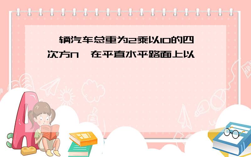 一辆汽车总重为2乘以10的四次方N,在平直水平路面上以