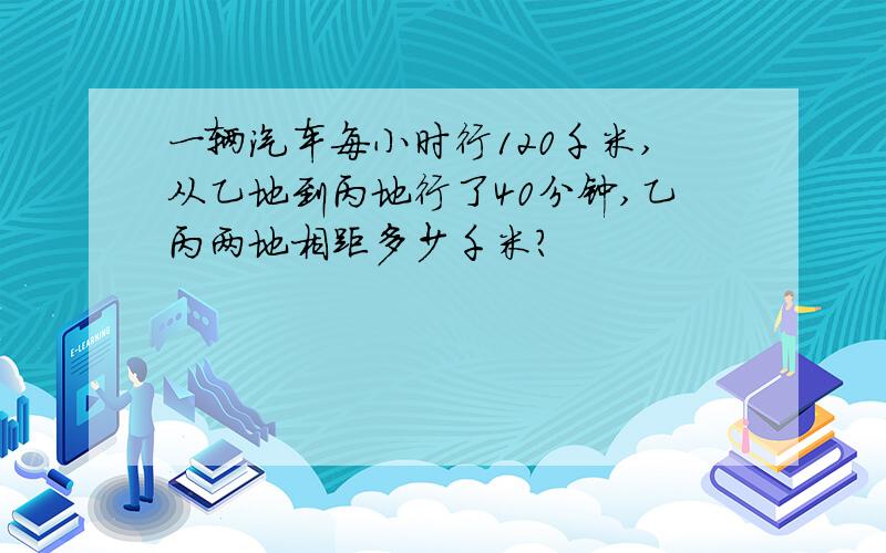 一辆汽车每小时行120千米,从乙地到丙地行了40分钟,乙丙两地相距多少千米?