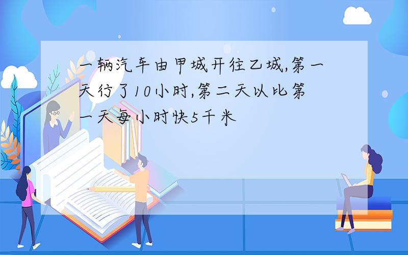 一辆汽车由甲城开往乙城,第一天行了10小时,第二天以比第一天每小时快5千米