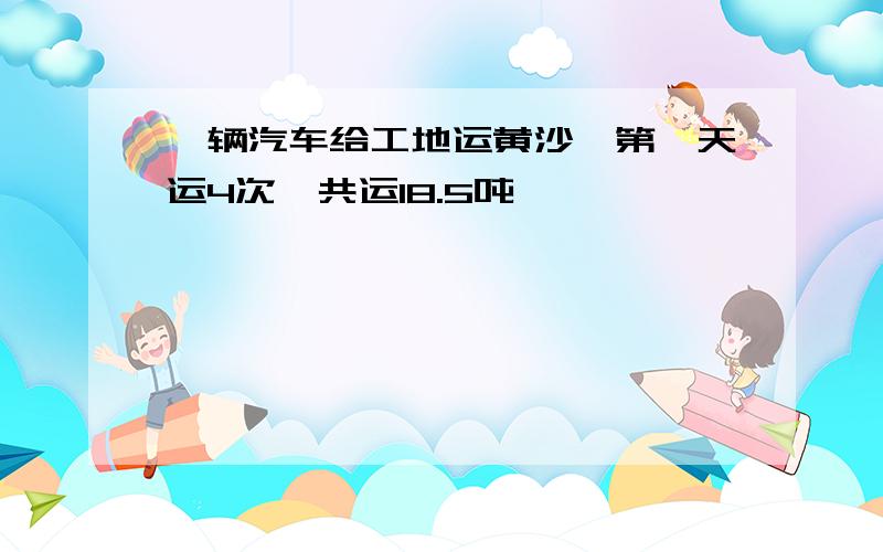 一辆汽车给工地运黄沙,第一天运4次,共运18.5吨