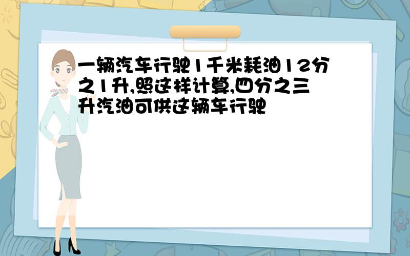 一辆汽车行驶1千米耗油12分之1升,照这样计算,四分之三升汽油可供这辆车行驶