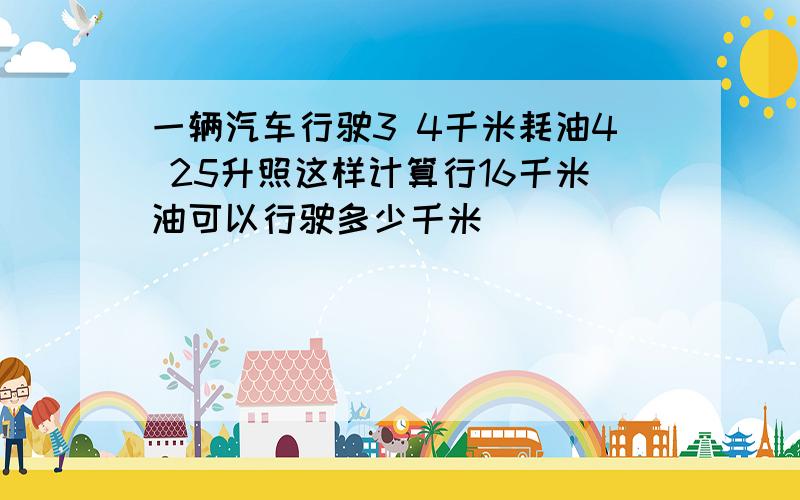 一辆汽车行驶3 4千米耗油4 25升照这样计算行16千米油可以行驶多少千米