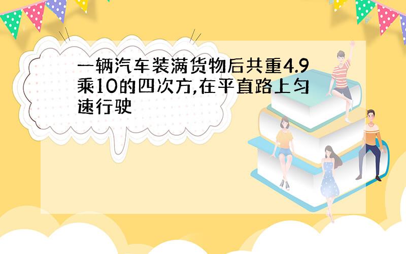 一辆汽车装满货物后共重4.9乘10的四次方,在平直路上匀速行驶