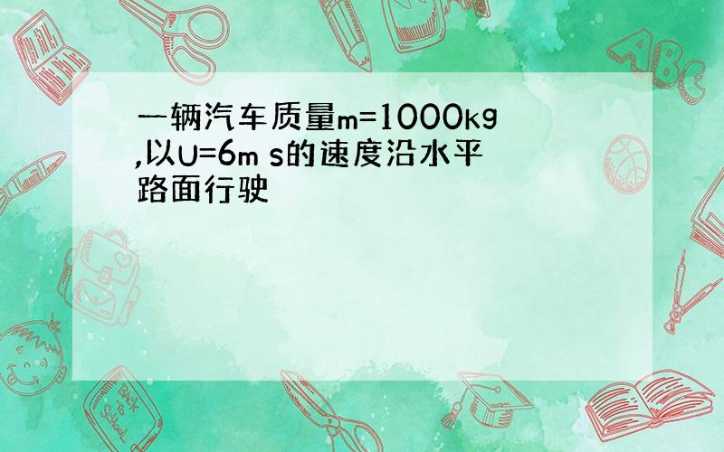 一辆汽车质量m=1000kg,以U=6m s的速度沿水平路面行驶