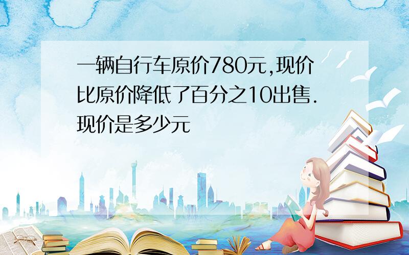 一辆自行车原价780元,现价比原价降低了百分之10出售.现价是多少元