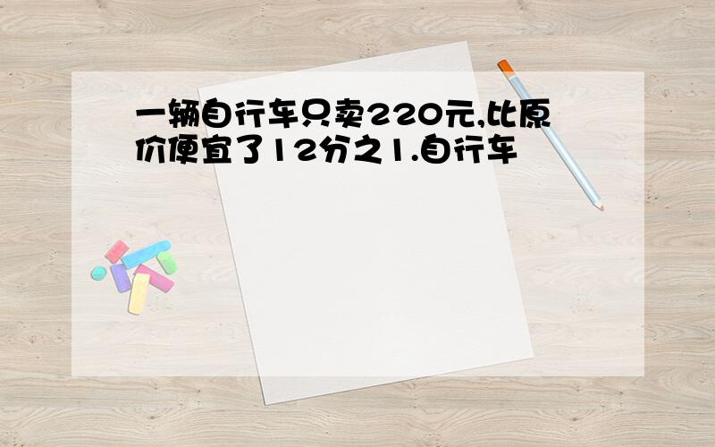 一辆自行车只卖220元,比原价便宜了12分之1.自行车