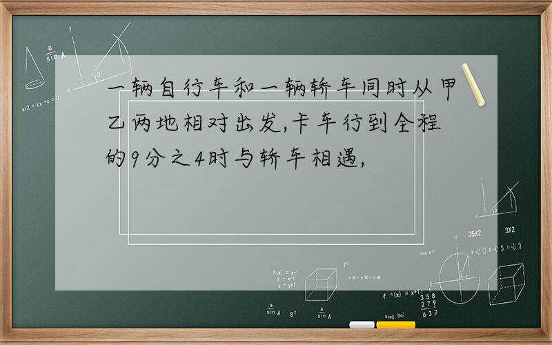 一辆自行车和一辆轿车同时从甲乙两地相对出发,卡车行到全程的9分之4时与轿车相遇,