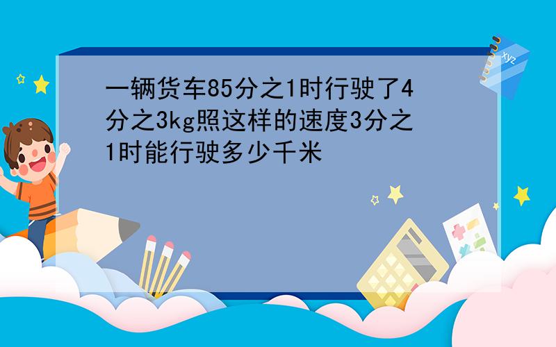 一辆货车85分之1时行驶了4分之3kg照这样的速度3分之1时能行驶多少千米