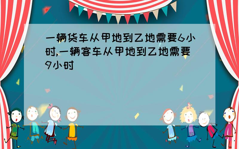 一辆货车从甲地到乙地需要6小时,一辆客车从甲地到乙地需要9小时