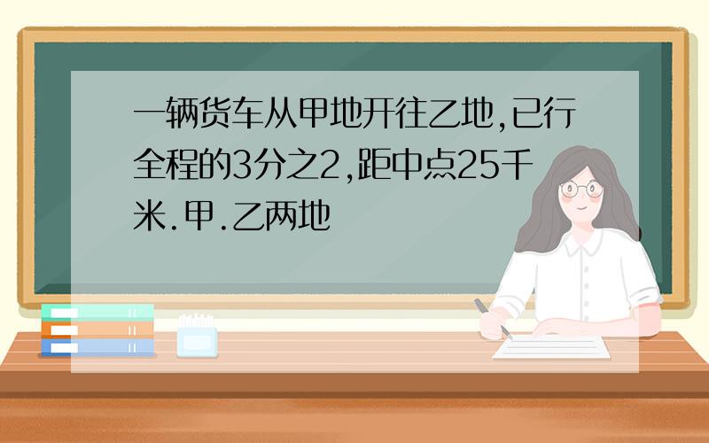 一辆货车从甲地开往乙地,已行全程的3分之2,距中点25千米.甲.乙两地