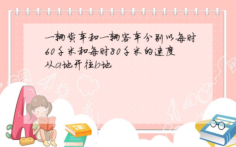 一辆货车和一辆客车分别以每时60千米和每时80千米的速度从a地开往b地