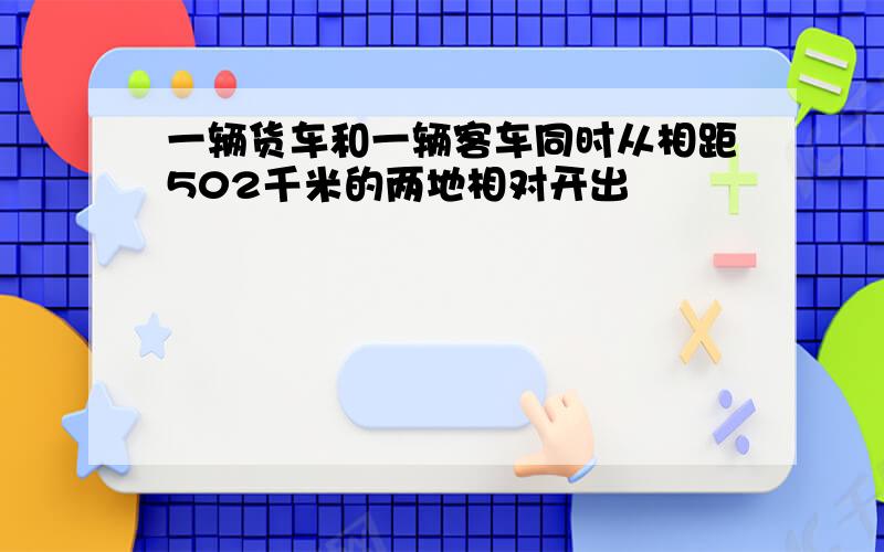 一辆货车和一辆客车同时从相距502千米的两地相对开出