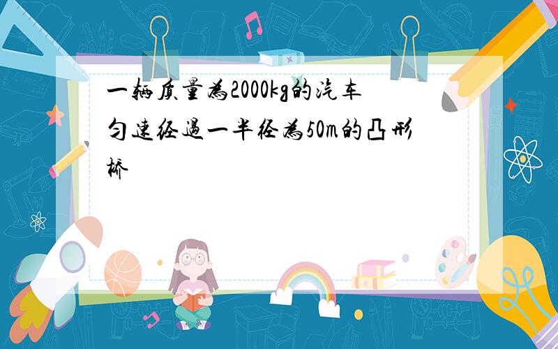 一辆质量为2000kg的汽车匀速经过一半径为50m的凸形桥