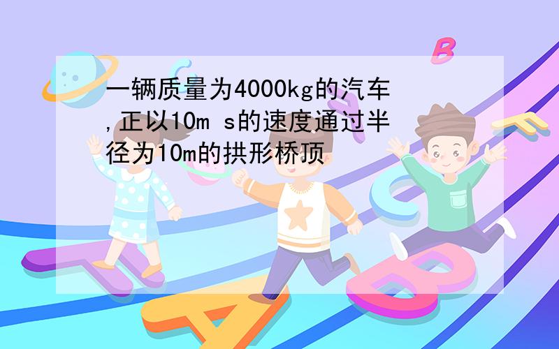 一辆质量为4000kg的汽车,正以10m s的速度通过半径为10m的拱形桥顶