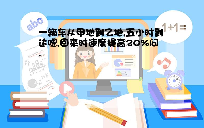 一辆车从甲地到乙地,五小时到达嗯,回来时速度提高20%问.