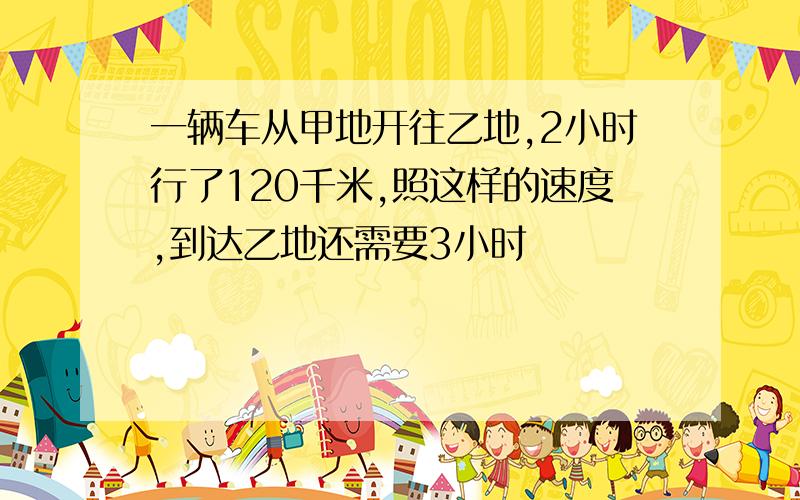 一辆车从甲地开往乙地,2小时行了120千米,照这样的速度,到达乙地还需要3小时