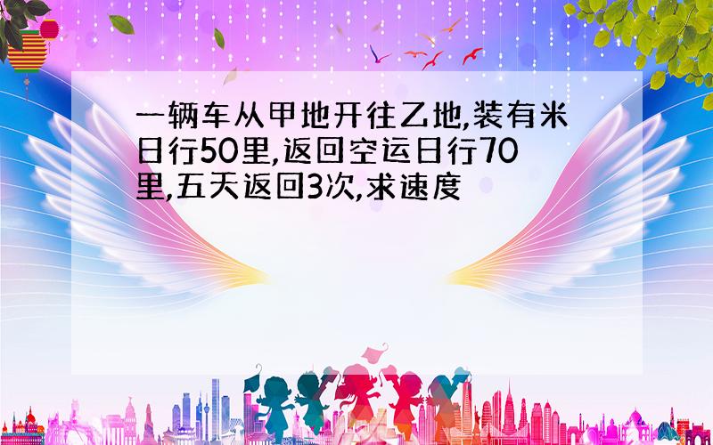 一辆车从甲地开往乙地,装有米日行50里,返回空运日行70里,五天返回3次,求速度