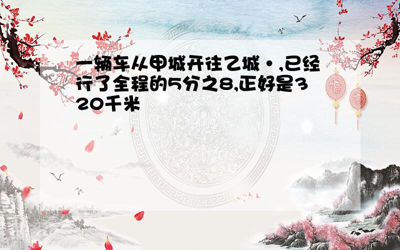 一辆车从甲城开往乙城·,已经行了全程的5分之8,正好是320千米