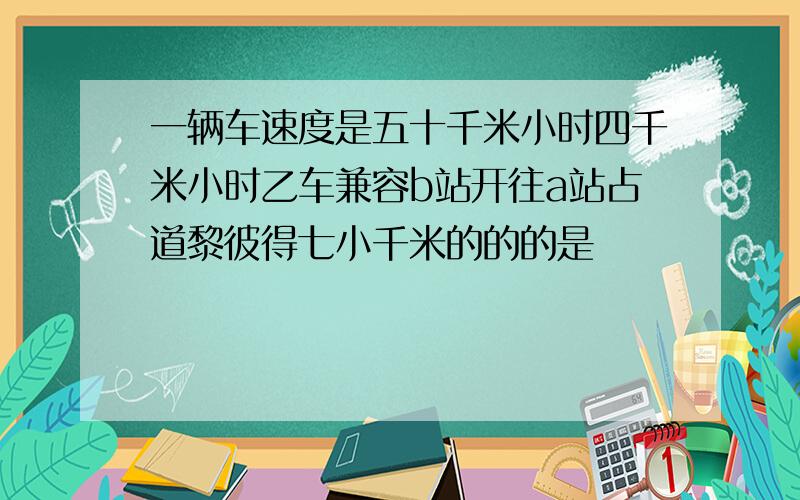 一辆车速度是五十千米小时四千米小时乙车兼容b站开往a站占道黎彼得七小千米的的的是