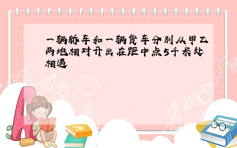 一辆轿车和一辆货车分别从甲乙两地相对开出在距中点5千米处相遇