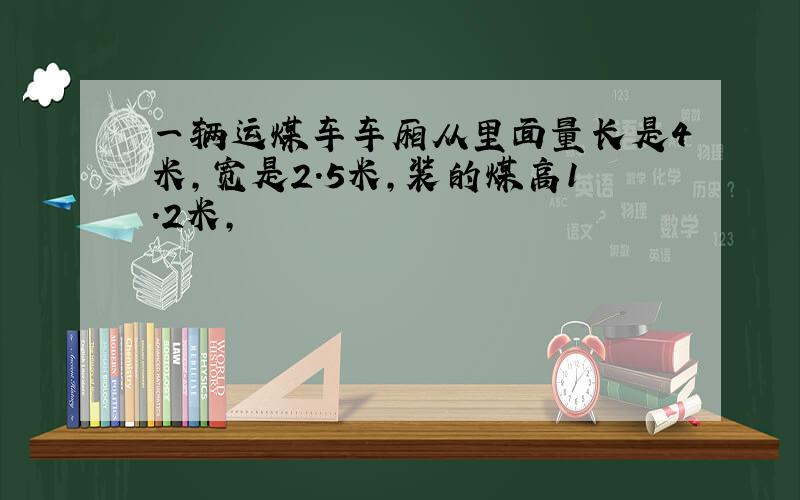 一辆运煤车车厢从里面量长是4米,宽是2.5米,装的煤高1.2米,