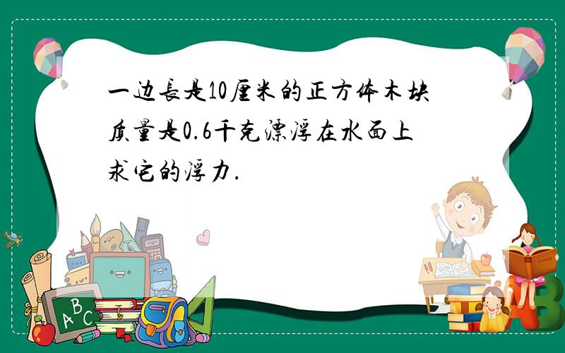 一边长是10厘米的正方体木块质量是0.6千克漂浮在水面上求它的浮力.