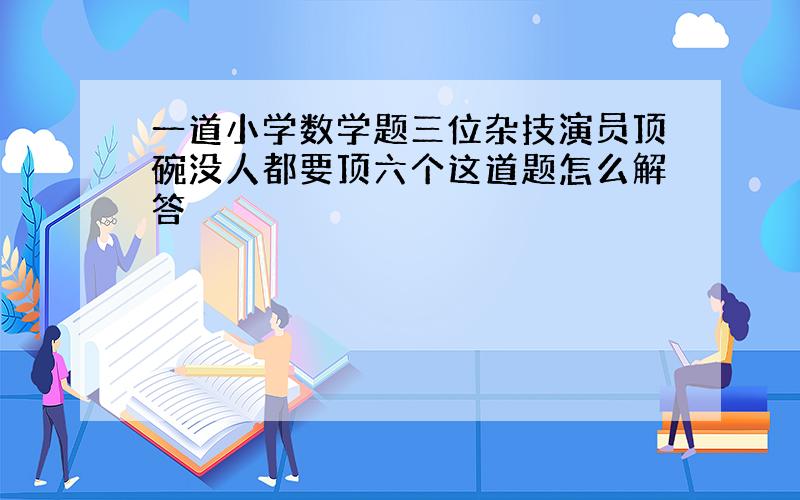 一道小学数学题三位杂技演员顶碗没人都要顶六个这道题怎么解答