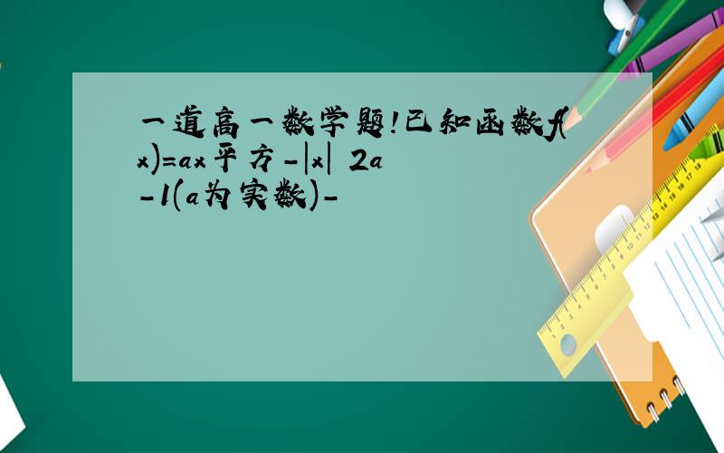 一道高一数学题!已知函数f(x)=ax平方-|x| 2a-1(a为实数)-