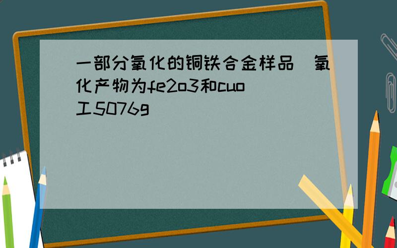 一部分氧化的铜铁合金样品(氧化产物为fe2o3和cuo)工5076g