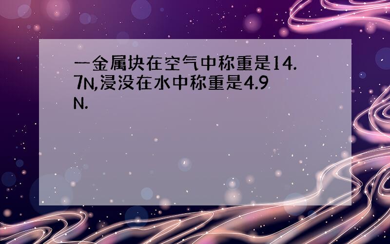 一金属块在空气中称重是14.7N,浸没在水中称重是4.9N.