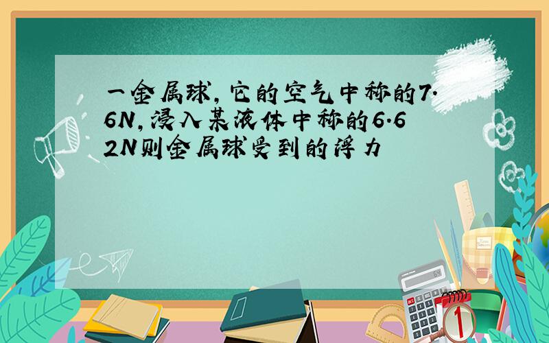 一金属球,它的空气中称的7.6N,浸入某液体中称的6.62N则金属球受到的浮力