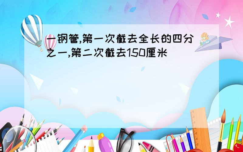 一钢管,第一次截去全长的四分之一,第二次截去150厘米