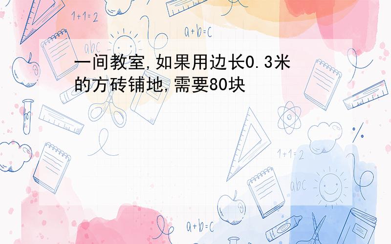 一间教室,如果用边长0.3米的方砖铺地,需要80块