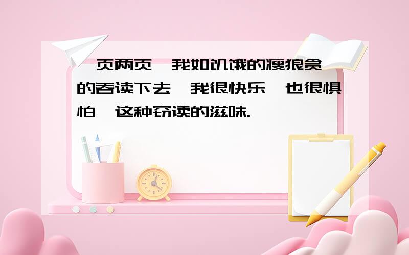 一页两页,我如饥饿的瘦狼贪婪的吞读下去,我很快乐,也很惧怕,这种窃读的滋味.