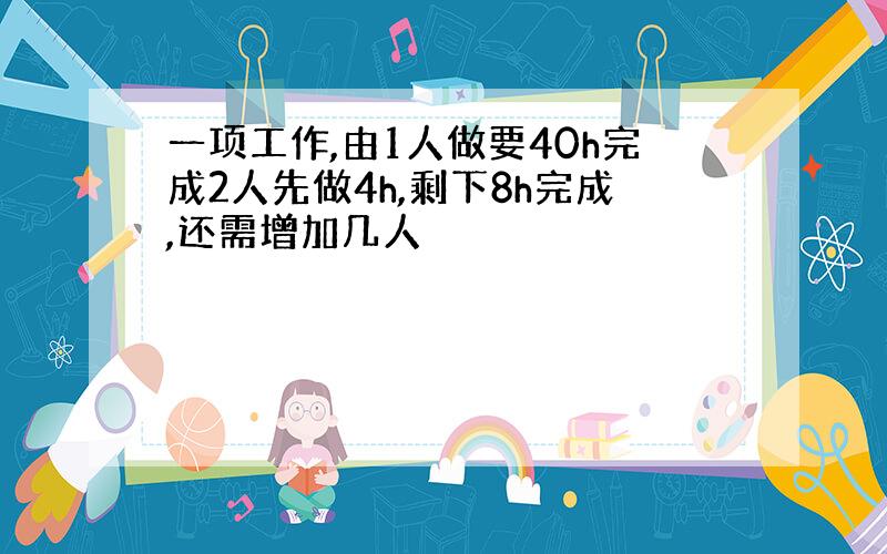 一项工作,由1人做要40h完成2人先做4h,剩下8h完成,还需增加几人