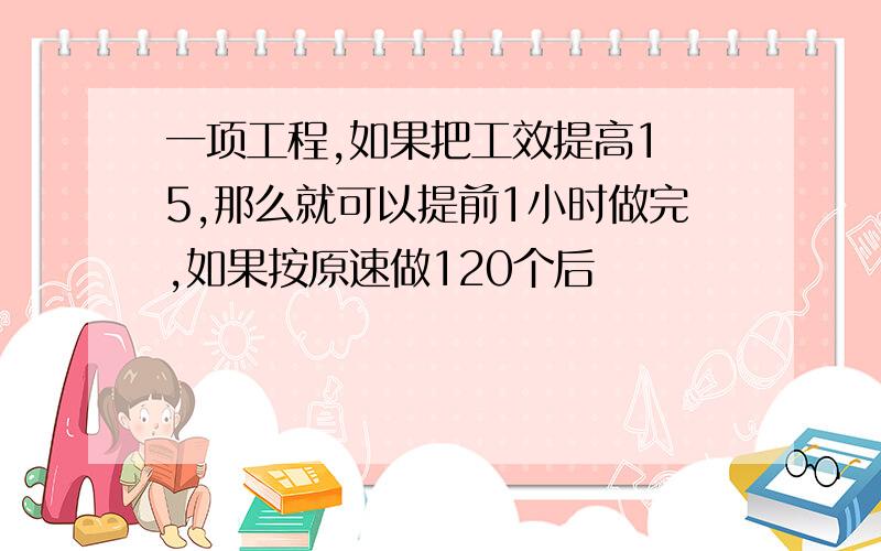 一项工程,如果把工效提高1 5,那么就可以提前1小时做完,如果按原速做120个后