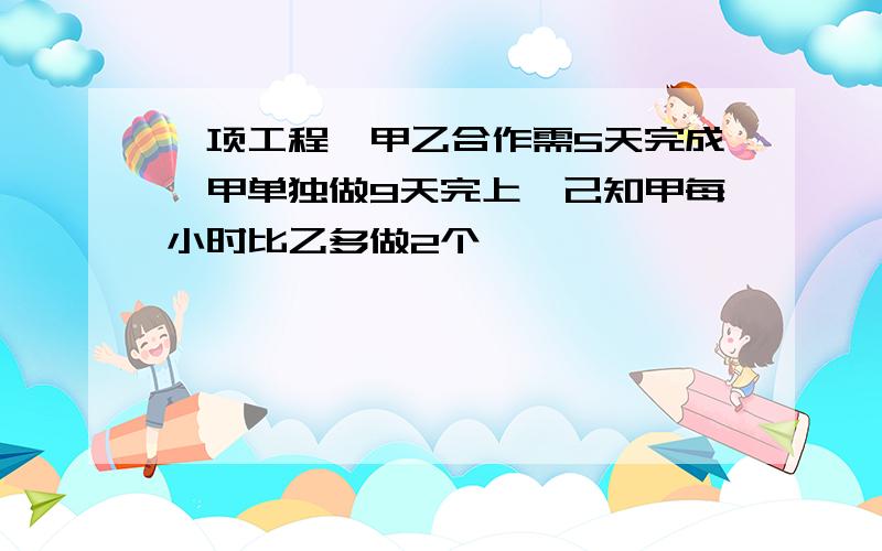 一项工程,甲乙合作需5天完成,甲单独做9天完上,己知甲每小时比乙多做2个