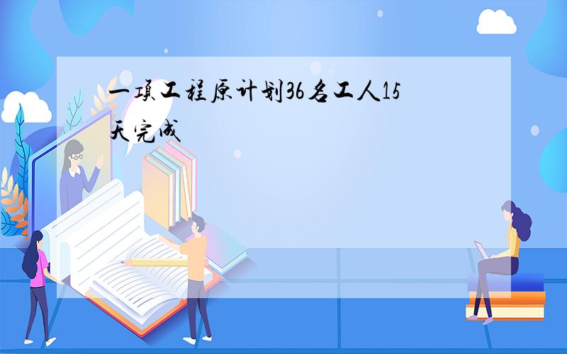 一项工程原计划36名工人15天完成