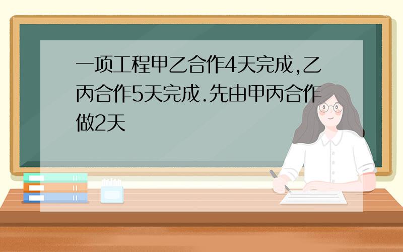 一项工程甲乙合作4天完成,乙丙合作5天完成.先由甲丙合作做2天