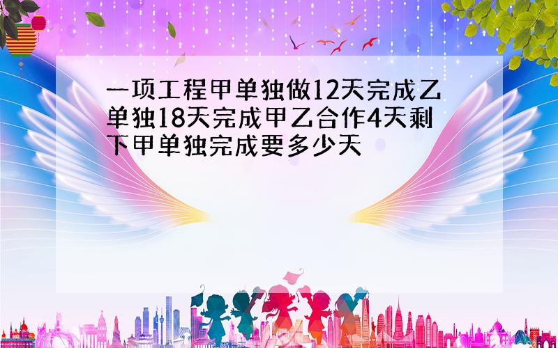 一项工程甲单独做12天完成乙单独18天完成甲乙合作4天剩下甲单独完成要多少天