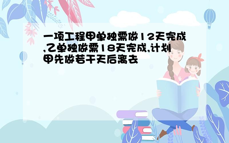 一项工程甲单独需做12天完成,乙单独做需18天完成,计划甲先做若干天后离去