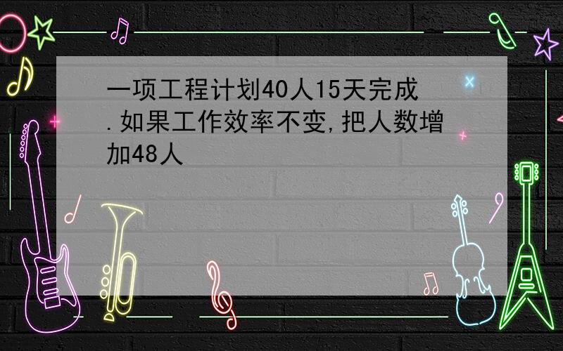 一项工程计划40人15天完成.如果工作效率不变,把人数增加48人