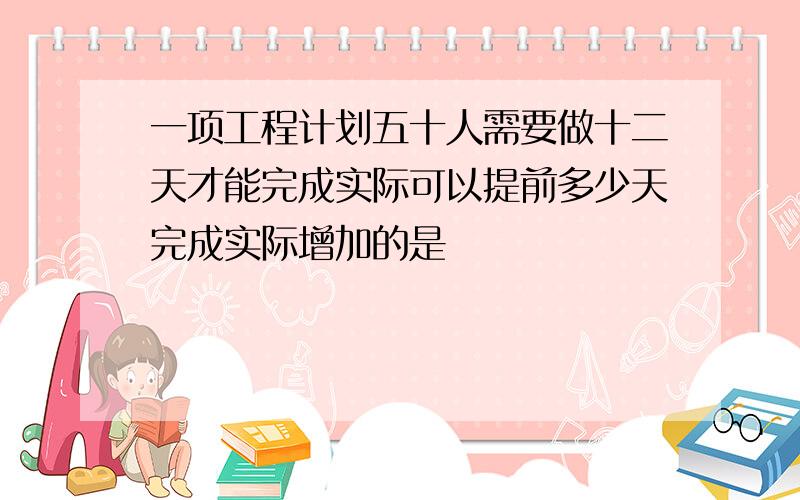 一项工程计划五十人需要做十二天才能完成实际可以提前多少天完成实际增加的是