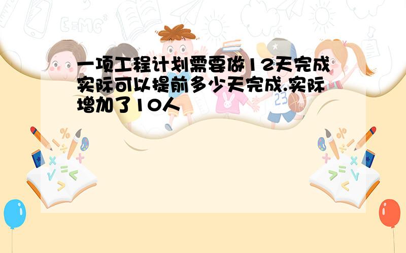 一项工程计划需要做12天完成实际可以提前多少天完成.实际增加了10人