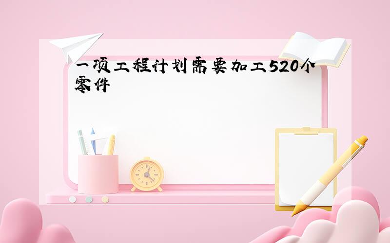 一项工程计划需要加工520个零件