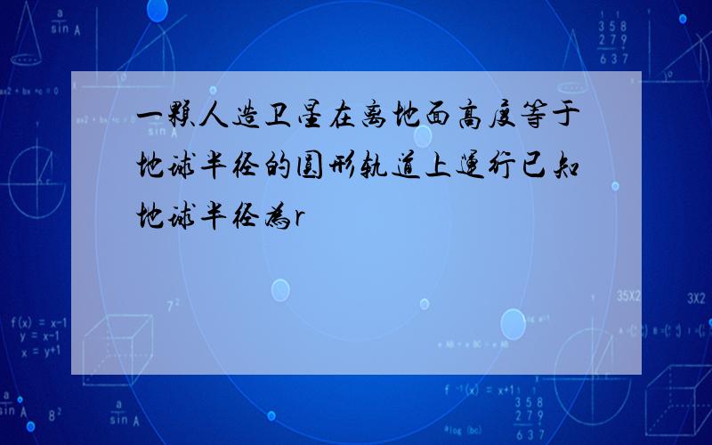 一颗人造卫星在离地面高度等于地球半径的圆形轨道上运行已知地球半径为r