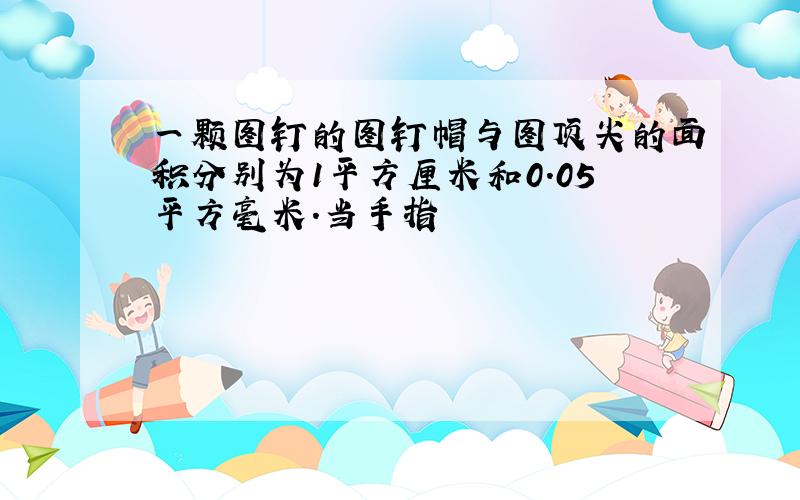 一颗图钉的图钉帽与图顶尖的面积分别为1平方厘米和0.05平方毫米.当手指