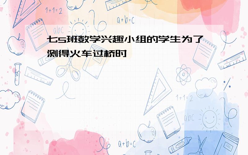 七5班数学兴趣小组的学生为了测得火车过桥时