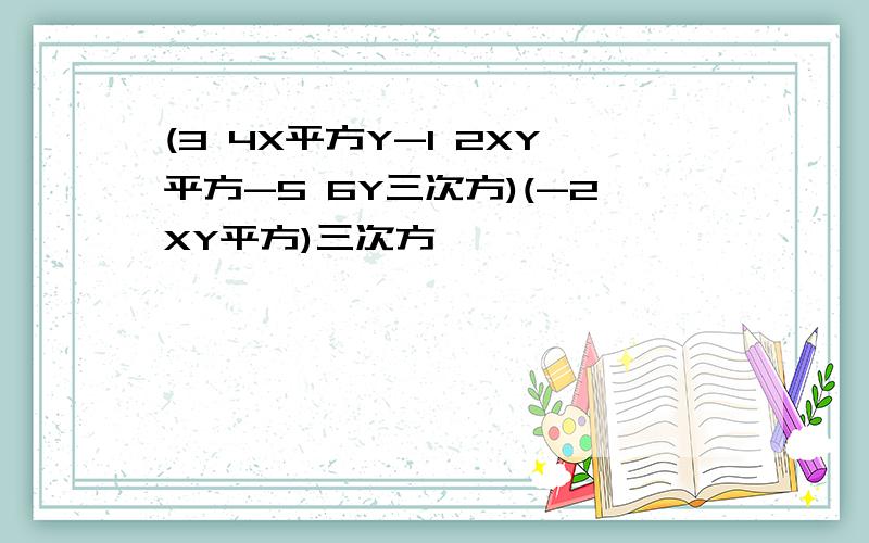 (3 4X平方Y-1 2XY平方-5 6Y三次方)(-2XY平方)三次方