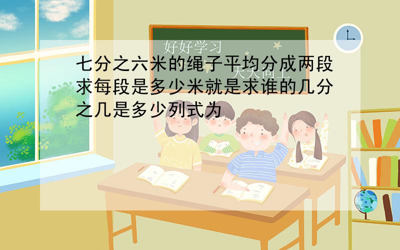 七分之六米的绳子平均分成两段求每段是多少米就是求谁的几分之几是多少列式为